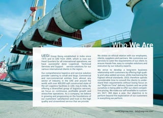 Who We Are
UEGI Group Being established in India since
1975 and in UAE from 2009, which is now our
Head Quarters for all international operations, we
have successful done Logistical, Technical
Services and Support service solutions for our
various international clients in the region.
Our comprehensive logistics and service solution
provider catering to small and large, Commercial
and non-commercial entities from almost any
sector of industry, in the UAE and around the
world, with over 400,000 sqft constructed state of
the art Logistics facilities in UAE, Iraq & India. By
offering a diversified group of logistics services,
we focus on continuous, profitable growth and
stress-free operations. As a company, we believe
in growing and progressing on the foundations of
our customers' satisfaction and trust in the high
quality and streamlined service that we provide.
We stress on ethical relation with our employees,
clients, suppliers and partners. We customize our
services to cater the requirements of our client, to
ensure Hassle free, easy to complex solutions and
execution by our industry experts.
We strive to develop a long-term business
relationship with customers by offering high quali-
ty and value added services, while maintaining the
highest ethical standards. UEGI, therefore spends
considerable time to consult the clients to under-
stand their requirements without losing focus on
our "Right-on-Time" delivery System and we pride
ourselves in being able to offer our client competi-
tive pricing. We make our self-available to custom-
ers 24/7, 365 days a year. Our objective is to
perform beyond the expectation of our customers
in everything we perform.
www.uegi-me.com dxb@uegi-me.com
 