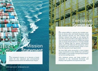 Our unique ability to execute any complex proj-
ects at remote sites and hostile locations along
with technical services for both Onshore and
offshore industry has made us one among the
sort after service provider in the region. We have a
very successful track record for Middle East along
with our local national partner in moving multiple
2000 HP Drilling Rigs for various international
clients and Local National Oil Companies within
the MENA even involving threatful areas in coun-
tries like Iraq were much appreciated.
We have been quite successful in heavy project
cargo movements in Asia, Middle East and Africa
and notably in cross border transportation/logisti-
cal service and Rig moves.
UEGi Solutions serves over large numbers of
customers in the mentioned territories and
employs well qualified and experienced staff.
Executive
Summary
The company’s mission is to become a brand
name for any industrial and environmental
support services within the MENA/Asian Region.
Mission
Statement
www.uegi-me.com dxb@uegi-me.com
 