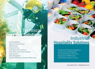 www.uegi-me.com dxb@uegi-me.com
Technical
Services Solutions
Land Rig Solutions
Pipeline & Process Service
Oilfield Rentals
Nitrogen Services
Under Water Oil & Gas Service
Under Water Constructions & Repairs
Support Service
Camp Management
Container Mobile Accommodation/Office Units
Catering and Life Support Management
Laundry and Camp Management
Grounds Maintenance and Services
Management of Oilfield Camps
(Onshore/Offshore/Remote Locations)
Industrial
Hospitality Solutions
 