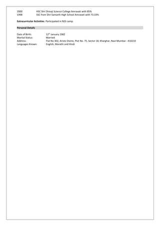 2000 HSC Shri Shivaji Science College Amravati with 85%
1998 SSC from Shri Samarth High School Amravati with 73.33%
Extracurricular Activities: Participated in NSS camp.
Personal Details
Date of Birth: 12th
January 1982
Marital Status: Married
Address: Flat No 302, Aristo Divine, Plot No. 75, Sector 18, Kharghar, Navi Mumbai - 410210
Languages Known: English, Marathi and Hindi
 