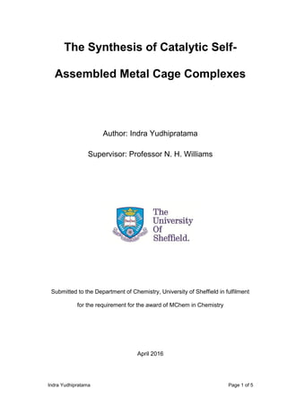Indra Yudhipratama Page 1 of 5
The Synthesis of Catalytic Self-
Assembled Metal Cage Complexes
Author: Indra Yudhipratama
Supervisor: Professor N. H. Williams
Submitted to the Department of Chemistry, University of Sheffield in fulfilment
for the requirement for the award of MChem in Chemistry
April 2016
 