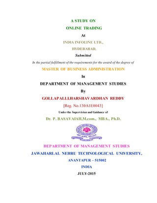 A STUDY ON
ONLINE TRADING
At
INDIA INFOLINE LTD.,
HYDERABAD.
Submitted
In the partial fulfillment of the requirements for the award of the degree of
MASTER OF BUSINESS ADMINISTRATION
In
DEPARTMENT OF MANAGEMENT STUDIES
By
GOLLAPALLI.HARSHAVARDHAN REDDY
[Reg. No.130A1E0043]
Under the Supervision and Guidance of
Dr. P. BASAVAIAH,M.com., MBA., Ph.D.
DEPARTMENT OF MANAGEMENT STUDIES
JAWAHARLAL NEHRU TECHNOLOGICAL UNIVERSITY,
ANANTAPUR – 515002
INDIA
JULY-2015
 