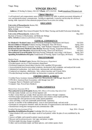 Yingqi Zhang Page 1
YINGQI ZHANG
Address: 45 Sterling St, Quincy, MA 02171Phone: (857) 234-9182 Email:yingqizhang729@gmail.com
Clinical Objectives
A self-motivated and compassionate nurse seeking to enhance my skills in patient assessment,delegation of
care, and interprofessional communication. Seeking an opportunity to practice and develop the advanced
nursing skills expected of a baccalaureate prepared nurse in an acute care setting.
EDUCATION
University ofMassachusetts,Boston, MA Dec. 2016
Bachelor of Science in Nursing
GPA: 3.3/4.0
Scholarship Award: Mass GeneralHospital The Gil Minor Nursing and Health Professions Scholarship
University ofMassachusetts,Amherst,MA May 2013
Bachelor of Science in Biochemistry and Molecular Biology
GPA: 3.8/4.0 in Commonwealth Honors College
CLINICAL EXPERIEN CE
St. Elizabeth’s Medical Center, Senior Practicum, Emergency Department (168 Hours) Fall 2016
Boston Children’s Hospital, Pediatric Nursing, Orthopedic Floor (80 Hours) Spring 2016
Harbor Health Services,Community Nursing, Adult Medicine Outpatient (80 Hours) Spring 2016
Beth Israel Deaconess Medical Center-Boston,Maternity Nursing, Postpartum (80 Hours) Fall 2015
VA Medical Center-Brockton,MentalHealth Nursing, Detox Unit (80 Hours) Fall 2015
Massachusetts General Hospital,Med-Surg Nursing, Orthopedic and Urology (160 Hours) Spring 2015
Spaulding Rehabilitation Hospital,Fundamentals of Nursing, Spinal Cord Injury (80 Hours) Fall 2014
PRECEPTORSHIP
Student Nurse Sept. 2016-Dec. 2016
St. Elizabeth’s Medical Center,Boston, MA Emergency Department
• Provided urgent care in a 27-bed emergency department
• Performed competency based clinical practice with a qualified RN preceptor
• Assessed patients based on presenting symptoms, documented chief complaints and analyzed lab results
• Administered medications: oral, intravenous, intramuscular and subcutaneous
• Conducted ear irrigations, phlebotomy, foley catheter insertion and 12-leads EKGs
• Provided discharge teaching and follow-up instructions to patients and families
CERTIFICATIONS & SKILLS
• Certified Nurse Assistant,American Red Cross, Massachusetts,valid through March 2017
• CPR:BLS, American Heart Association, valid through June 2017
• Language: fluent in Mandarin and Cantonese
• Computer: Epic, PowerChart,Meditech
WORK EXPERIENCE
Patient Care Associate (PCA) July 2015-Present
Massachusetts General Hospital,Boston, MA Ellison 10 Cardiac Step-down Unit
• Provide routine bedside care on a 36-bed inpatient unit
• Collect venous blood gas sample, blood specimen and cultures through veniputure
• Perform surgical preparations for coronary bypass and coronary artery bypass grafting
• Knowledgeable and experienced with cardiac patient population
• Aid in providing a safe and comfortable patient/family experience
• Involve as member of the multidisciplinary team to meet patient/family and unit needs
• Participate in emergencies situations under the direction of registered nurses and medical care team
• Demonstrates strong time management and communication skills
Certified Nursing Assistant (CNA) Sept. 2014 - Present
Spaulding Rehabilitation Hospital,Cambridge MA Oncology Unit
• Adapt standard ADL care to the unique needs of each patient, within the plan of care established by the
nurse
• Answer call lights and respond to patient requests promptly
• Measure and record non-invasive vital signs and patient weights
• Perform simple dressing changes on patients
• Collect and record intake/output and blood glucose, and conduct guaiac check
 