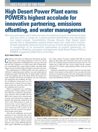C
alifornia—best known for Hollywood, Disneyland, and hard-
ball politics—took energy planning to a new low with its
unique interpretation of deregulation ﬁve years ago. The result
took the state’s ratepayers on a roller-coaster ride of rolling black-
outs, skyrocketing rates, energy trading scandals, and utility bank-
ruptcies. It may even lead to the ﬁrst recall of a governor in 82 years.
The rolling blackouts of 2000 and 2001 were only symptoms of
California’s underlying energy problem: too many people and not
enough power plants. With more than 36 million people, California
is the most populous state in the nation. Before the ongoing eco-
nomic downturn and the dot-com meltdown sent real estate prices
and immigration rates tumbling, the num-
ber of California citizens grew at a 17%
annual clip for a decade. Even at today’s
lower growth rate, more than a half a mil-
lion transplants arrive each year.
While its population was exploding,
California did virtually nothing to ensure
that Californians would have enough elec-
tricity. Between 1994 and 2000, only 924
MW of new capacity were commissioned,
creating a big gap between supply and
demand. The uncertainty produced by the
state’s bold 1998 proposal to make its
electric power sector competitive only
served to widen the gap. During the four
years leading up to the issuance of the
proposal, the state received zero applica-
tions to build a power plant.
After the new millennium arrived with
blackouts in tow, Governor Gray Davis
promised to cut through the red tape and
foster the building of new plants at a record
pace. For developers, famine quickly
turned to feast. From 2000 through July
2003, nearly 7,000 MW were brought on-
line. Today, another 18 projects totaling 8,500 MW are awaiting
approval. But despite the construction boom and its usual opti-
mism, the California Energy Commission projects that on a hot
summer day in 2008, the state’s reserve margin will be a danger-
ously low 5.1%. Clearly, energy planning still has a long way to go
in California.
California’s projected reserve margin would be even lower had a
number of new projects not been built. In fact, one plant did such a
good job of meeting the needs of the state and the local community
and minimizing its environmental impact that POWER has desig-
nated it the 2003 Plant of the Year.
2003 PLANT OF THE YEAR
High Desert Power Plant earns
POWER’s highest accolade for
innovative partnering, emissions
offsetting, and water management
Mix one part power plant with one part city seeking to grow its industrial base
and you have a recipe for a public-private partnership that developed
one sweet project. Constellation Energy Group’s High Desert plant
proves that a desperately needed power plant can meet strict environ-
mental standards while priming the pump of local development efforts.
In recognition of its innovative approaches to project partnering, air
emissions offsetting, and water management, High Desert Power Plant is
POWER magazine’s 2003 Plant of theYear.
By Dr. Robert Peltier, PE
2 www.powermag.platts.com POWER | September 2003
1. Victor Valley powerhouse. The High Desert Power Plant is the centerpiece of
the Victor Valley’s economic redevelopment efforts. It is located on the old George Air Force
Base, now the Southern California Logistics Airport. The plant site is in the lower right.
Courtesy: Constellation Energy Group
 