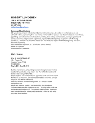 ROBERT LUNDGREN
18618 WOOD GLEN LN
HOUSTON, TX 77084
(281) 578-1545
r.e.lundgren@gmail.com
Summary of Qualifications
35+ years’ experience in Industrial and Commercial maintenance ..Specialize in mechanical repair and
ultimately solving engineering flaws and making permanent fixes to cause and effect breakdowns in machinery,
pipe fitting, hydraulic and pneumatic systems, welding, torch cutting and fabrication, conveyor systems and
cranes, assembly, and production experience , repair and maintain packing equipment , fork lift driving,
warehouse, maintain CNC machines. Power and pneumatic tool repair. Troubleshooting wiring and repair.
Assembly experience.
Also interested in a position as a technical or service advisor,
trainer or supervisor
and maintenance scheduler.
Work History :
MTC @ SOUTH TEXAS ISF
1511 Preston St
Houston, Texas 77002
713-223-0601
May 6, 2013- Dec 30, 2016
Building maintenance, all plumbing repairs including hot water heaters
install and repair leaks, purge motors etc. PM Kohler Generator and
test operate weekly and monthly.
Repair, replace and maintain kitchen appliances such as Cornelius and
Manitowoc ice machines, Cleveland steam kettles, Sinkerator garbage
disposals and Hobart dishwasher.
I also did electrical troubleshooting on the A/C units but not the
refrigeration side.
Repair and maintain lighting. Also maintained and repaired the
commercial washers and dryers on the unit....Monthly PM's, corrective
and scheduled maintenance. Troubleshoot the equipment, determine
parts needed for repair, research and assemble a parts list and write
purchase order requests.
 
