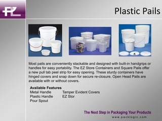 Plastic Pails
The Next Step in Packaging Your Products
w w w . p a c k l o g i c . c o m
Most pails are conveniently stackable and designed with built-in handgrips or
handles for easy portability. The EZ Store Containers and Square Pails offer
a new pull tab peel strip for easy opening. These sturdy containers have
hinged covers and snap down for secure re-closure. Open Head Pails are
available with or without covers.
Available Features
Metal Handle Tamper Evident Covers
Plastic Handle EZ Stor
Pour Spout
 