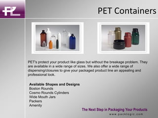 PET Containers
The Next Step in Packaging Your Products
w w w . p a c k l o g i c . c o m
PET's protect your product like glass but without the breakage problem. They
are available in a wide range of sizes. We also offer a wide range of
dispensing/closures to give your packaged product line an appealing and
professional look.
Available Shapes and Designs
Boston Rounds
Cosmo Rounds Cylinders
Wide Mouth Jars
Packers
Amenity
 