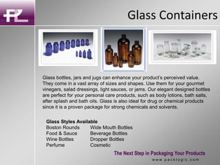 Glass Containers
The Next Step in Packaging Your Products
w w w . p a c k l o g i c . c o m
Glass bottles, jars and jugs can enhance your product’s perceived value.
They come in a vast array of sizes and shapes. Use them for your gourmet
vinegars, salad dressings, light sauces, or jams. Our elegant designed bottles
are perfect for your personal care products, such as body lotions, bath salts,
after splash and bath oils. Glass is also ideal for drug or chemical products
since it is a proven package for strong chemicals and solvents.
Glass Styles Available
Boston Rounds Wide Mouth Bottles
Food & Sauce Beverage Bottles
Wine Bottles Dropper Bottles
Perfume Cosmetic
 