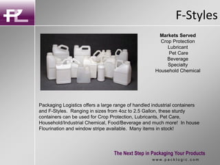 F-Styles
The Next Step in Packaging Your Products
w w w . p a c k l o g i c . c o m
Packaging Logistics offers a large range of handled industrial containers
and F-Styles. Ranging in sizes from 4oz to 2.5 Gallon, these sturdy
containers can be used for Crop Protection, Lubricants, Pet Care,
Household/Industrial Chemical, Food/Beverage and much more! In house
Flourination and window stripe available. Many items in stock!
Markets Served
Crop Protection
Lubricant
Pet Care
Beverage
Specialty
Household Chemical
 