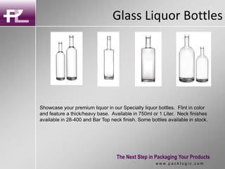 Glass Liquor Bottles
The Next Step in Packaging Your Products
w w w . p a c k l o g i c . c o m
Showcase your premium liquor in our Specialty liquor bottles. Flint in color
and feature a thick/heavy base. Available in 750ml or 1 Liter. Neck finishes
available in 28-400 and Bar Top neck finish. Some bottles available in stock.
 