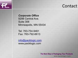 Contact
The Next Step in Packaging Your Products
w w w . p a c k l o g i c . c o m
Corporate Office
9298 Central Ave.
Suite 306
Minneapolis, MN 55434
Tel: 763-754-9461
Fax: 763-792-6613
info@packlogic.com
www.packlogic.com
 