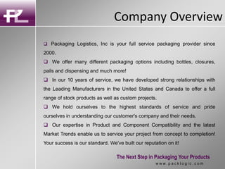 Company Overview
The Next Step in Packaging Your Products
w w w . p a c k l o g i c . c o m
 Packaging Logistics, Inc is your full service packaging provider since
2000.
 We offer many different packaging options including bottles, closures,
pails and dispensing and much more!
 In our 10 years of service, we have developed strong relationships with
the Leading Manufacturers in the United States and Canada to offer a full
range of stock products as well as custom projects.
 We hold ourselves to the highest standards of service and pride
ourselves in understanding our customer's company and their needs.
 Our expertise in Product and Component Compatibility and the latest
Market Trends enable us to service your project from concept to completion!
Your success is our standard. We've built our reputation on it!
 