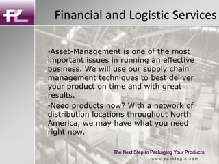 Financial and Logistic Services
The Next Step in Packaging Your Products
•Asset-Management is one of the most
important issues in running an effective
business. We will use our supply chain
management techniques to best deliver
your product on time and with great
results.
•Need products now? With a network of
distribution locations throughout North
America, we may have what you need
right now.
w w w . p a c k l o g i c . c o m
 