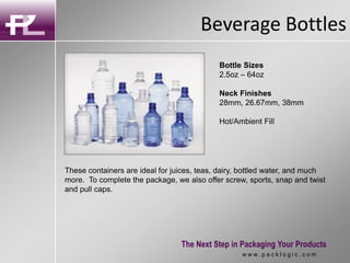 Beverage Bottles
The Next Step in Packaging Your Products
w w w . p a c k l o g i c . c o m
These containers are ideal for juices, teas, dairy, bottled water, and much
more. To complete the package, we also offer screw, sports, snap and twist
and pull caps.
Bottle Sizes
2.5oz – 64oz
Neck Finishes
28mm, 26.67mm, 38mm
Hot/Ambient Fill
 