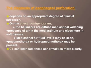 The diagnosis of esophageal perforation
☻depends on an appropriate degree of clinical
suspicion.
☻On the chest roentgenogram,
● the hallmarks are diffuse mediastinal widening
●presence of air in the mediastinum and elsewhere in
soft tissues.
● Mediastinal air-fluid levels may be seen,
●pneumothorax or hydropneumothorax may be
present.
☻CT can delineate these abnormalities more clearly.
 
