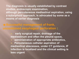 The diagnosis is usually established by contrast
studies, endoscopic examination,
although percutaneous mediastinal aspiration, using
a subxiphoid approach, is advocated by some as a
means of earlier diagnosis
☻Successful management of frank,
uncontained esophageal perforation :
● early surgical repair, drainage of the
mediastinum and often the pleural space,
● administration of appropriate antibiotics,
● Percutaneous catheter aspiration of
mediastinal abscesses, under CT guidance, IF
infection is localized and the clinical setting is
less urgent
 