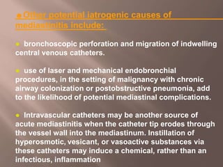 ☻Other potential iatrogenic causes of
mediastinitis include:
● bronchoscopic perforation and migration of indwelling
central venous catheters.
● use of laser and mechanical endobronchial
procedures, in the setting of malignancy with chronic
airway colonization or postobstructive pneumonia, add
to the likelihood of potential mediastinal complications.
● Intravascular catheters may be another source of
acute mediastinitis when the catheter tip erodes through
the vessel wall into the mediastinum. Instillation of
hyperosmotic, vesicant, or vasoactive substances via
these catheters may induce a chemical, rather than an
infectious, inflammation
 