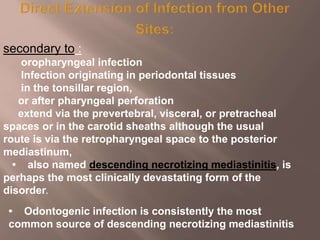 secondary to :
oropharyngeal infection
Infection originating in periodontal tissues
in the tonsillar region,
or after pharyngeal perforation
extend via the prevertebral, visceral, or pretracheal
spaces or in the carotid sheaths although the usual
route is via the retropharyngeal space to the posterior
mediastinum,
• also named descending necrotizing mediastinitis, is
perhaps the most clinically devastating form of the
disorder.
• Odontogenic infection is consistently the most
common source of descending necrotizing mediastinitis
 