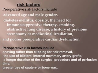 Preoperative risk factors include
advanced age and male gender,
diabetes mellitus, obesity, the need for
immunosuppressive therapy, smoking,
obstructive lung disease, a history of previous
sternotomy or mediastinal irradiation,
and poorer preoperative cardiac dysfunction
Perioperative risk factors include
shaving rather than clipping for hair removal,
the use of bilateral internal mammary artery grafts,
a longer duration of the surgical procedure and of perfusion
time,
greater use of cautery or bone wax,
 