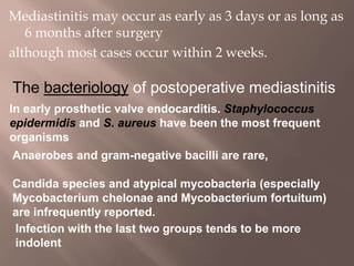 Mediastinitis may occur as early as 3 days or as long as
6 months after surgery
although most cases occur within 2 weeks.
The bacteriology of postoperative mediastinitis
In early prosthetic valve endocarditis. Staphylococcus
epidermidis and S. aureus have been the most frequent
organisms
Anaerobes and gram-negative bacilli are rare,
Candida species and atypical mycobacteria (especially
Mycobacterium chelonae and Mycobacterium fortuitum)
are infrequently reported.
Infection with the last two groups tends to be more
indolent
 