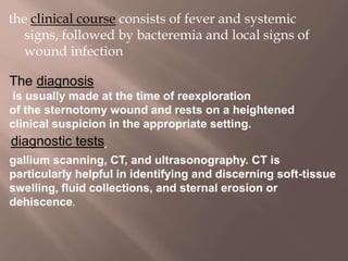 the clinical course consists of fever and systemic
signs, followed by bacteremia and local signs of
wound infection
The diagnosis
is usually made at the time of reexploration
of the sternotomy wound and rests on a heightened
clinical suspicion in the appropriate setting.
diagnostic tests
gallium scanning, CT, and ultrasonography. CT is
particularly helpful in identifying and discerning soft-tissue
swelling, fluid collections, and sternal erosion or
dehiscence.
 