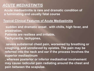 ACUTE MEDIASTINITIS
Acute mediastinitis is rare and dramatic condition of
a fulminating and usually fatal course
Typical Clinical Features of Acute Mediastinitis
.
sudden and dramatic onset , with chills, high fever, and
prostration.
Patients are restless and irritable,
Tachycardia, tachypnea,
. severe substernal chest pain, worsened by breathing or
coughing, and unrelieved by opiates. The pain may be
referred into the neck and ear if the process involves the
superior mediastinum
, whereas posterior or inferior mediastinal involvement
may cause radicular pain radiating around the chest and
pain between the scapulae.
 