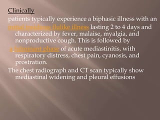 Clinically
patients typically experience a biphasic illness with an
initial insidious flulike illness lasting 2 to 4 days and
characterized by fever, malaise, myalgia, and
nonproductive cough. This is followed by
a fulminant phase of acute mediastinitis, with
respiratory distress, chest pain, cyanosis, and
prostration.
The chest radiograph and CT scan typically show
mediastinal widening and pleural effusions
 