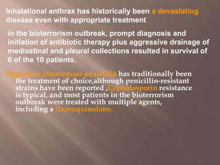 High-dose intravenous penicillin has traditionally been
the treatment of choice,although penicillin-resistant
strains have been reported ,Cephalosporin resistance
is typical, and most patients in the bioterrorism
outbreak were treated with multiple agents,
including a fluoroquinolone.
Inhalational anthrax has historically been a devastating
disease even with appropriate treatment
in the bioterrorism outbreak, prompt diagnosis and
initiation of antibiotic therapy plus aggressive drainage of
mediastinal and pleural collections resulted in survival of
6 of the 10 patients.
 