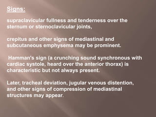Signs:
supraclavicular fullness and tenderness over the
sternum or sternoclavicular joints,
crepitus and other signs of mediastinal and
subcutaneous emphysema may be prominent.
Hamman's sign (a crunching sound synchronous with
cardiac systole, heard over the anterior thorax) is
characteristic but not always present.
Later, tracheal deviation, jugular venous distention,
and other signs of compression of mediastinal
structures may appear.
 