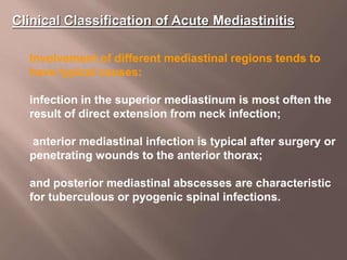 Clinical Classification of Acute Mediastinitis
Involvement of different mediastinal regions tends to
have typical causes:
infection in the superior mediastinum is most often the
result of direct extension from neck infection;
anterior mediastinal infection is typical after surgery or
penetrating wounds to the anterior thorax;
and posterior mediastinal abscesses are characteristic
for tuberculous or pyogenic spinal infections.
 