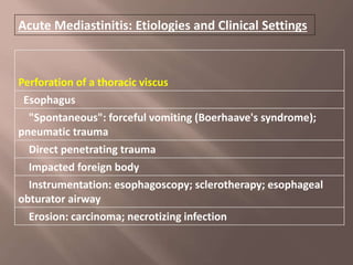 Acute Mediastinitis: Etiologies and Clinical Settings
Perforation of a thoracic viscus
Esophagus
"Spontaneous": forceful vomiting (Boerhaave's syndrome);
pneumatic trauma
Direct penetrating trauma
Impacted foreign body
Instrumentation: esophagoscopy; sclerotherapy; esophageal
obturator airway
Erosion: carcinoma; necrotizing infection
 