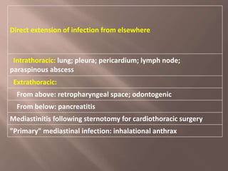 Direct extension of infection from elsewhere
Intrathoracic: lung; pleura; pericardium; lymph node;
paraspinous abscess
Extrathoracic:
From above: retropharyngeal space; odontogenic
From below: pancreatitis
Mediastinitis following sternotomy for cardiothoracic surgery
"Primary" mediastinal infection: inhalational anthrax
 