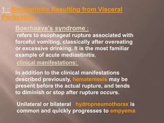 1 : Mediastinitis Resulting from Visceral
Perforation
:
Boerhaave's syndrome
refers to esophageal rupture associated with
forceful vomiting, classically after overeating
or excessive drinking. It is the most familiar
example of acute mediastinitis,
In addition to the clinical manifestations
described previously, hematemesis may be
present before the actual rupture, and tends
to diminish or stop after rupture occurs.
clinical manifestations:
Unilateral or bilateral hydropneumothorax is
common and quickly progresses to empyema
 