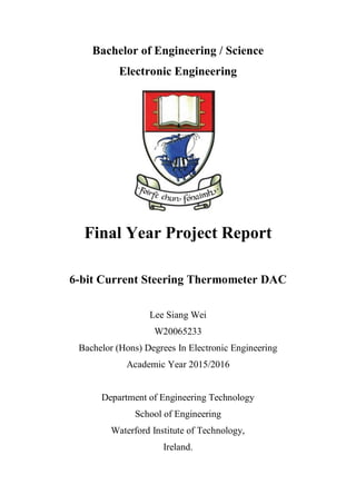 Bachelor of Engineering / Science
Electronic Engineering
Final Year Project Report
6-bit Current Steering Thermometer DAC
Lee Siang Wei
W20065233
Bachelor (Hons) Degrees In Electronic Engineering
Academic Year 2015/2016
Department of Engineering Technology
School of Engineering
Waterford Institute of Technology,
Ireland.
 