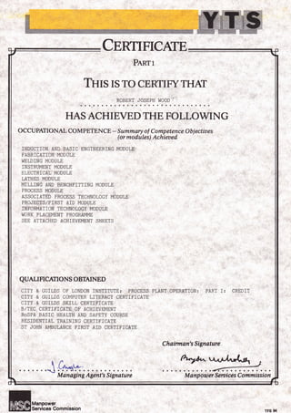 CnnuFrcArE
Penrr
THIS ISTO CERTIFYTHAT
ROBERT JOSEPH
HAS ACHIEVED THE FOLLOWING
M anp ower Smtices Commission
I,'I00D'.'
OCCUPATIONAL COMPETENCE - Summary of Competence Obiectiues
(ormodules) Achieaed
INDUCTION AND BASIC ENG]NEERING MODULE
FABR]CAT]ON MODULE
WEL,DING MODULE
INSTRUMENT MODULE
ELECTRICAL MODULE
LATHES MODULE
MTLLING AND BENCHFITTING MODULE
PROCESS MODULE
ASSOC]ATED PROCESS TECHNOLOGY MODULE
PROJECTS/FIRST AID MODULE
INFORMATION TECHNOLOGY MODULE
WORK PLACEMENT PROGRAMME
SEE ATTACHED ACH]EVEMENT SHEETS
QUALI FICATION S OBTAI N ED
CITY & GUILDS OF LONDON INSTITUTE:. PROCESS PLANT OPERATION: PART I; CREDIT
C]TY & GUILDS COMPUTER LITERACY CERTIF]CATE
CITY & GU]LDS SK]LL CERTIFICATE
B/TEC CERTIFICATE OF ACH]EVEMENT
RoSPA BASIC HEALTH AND SAFETY COURSE
RESIDENT]AL TRAINING CERT]F]CATE
ST JOHN AMBULANCE FIRST AID CERTIFICATE
Chairman's Signature
,!Aqa'........
M an a gin g A gent's S i gn atur e
r4"*
TFS 94
 