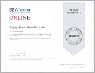 EDUCA
T
ION FOR EVE
R
YONE
CO
U
R
S
E
C E R T I F
I
C
A
TE
COURSE
CERTIFICATE
08/25/2016
Sujay Janardan Mohite
Entrepreneurship 1: Developing the Opportunity
an online non-credit course authorized by University of Pennsylvania and offered
through Coursera
has successfully completed
Karl Ulrich, Vice Dean; Lori Rosenkopf, Vice Dean; David Hsu, Professor; David Bell, Professor, Kartik Hosanger,
Professor; Laura Huang, Assistant Professor, Ethan Mollick, Assistant Professor.
Verify at coursera.org/verify/HFHYQ4WCM6HT
Coursera has confirmed the identity of this individual and
their participation in the course.
 