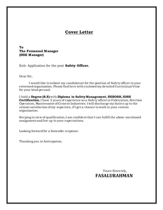 Cover Letter
To
The Personnel Manager
(HSE Manager)
Sub: Application for the post Safety Officer.
Dear Sir,
I would like to submit my candidature for the position of Safety officer in your
esteemed organization. Please find here with enclosed my detailed CurriculumVitae
for your kind perusal.
I hold a Degree (B.E) with Diploma in Safety Management, NEBOSH, IOSH
Certification. I have 2 years of experience as a Safety officer in Fabrication, Erection
Operation, Maintenance of Cement Industries. I will discharge my duties up to the
utmost satisfaction of my superiors, if I get a chance to work in your esteem
organization.
Keeping in view of qualification,I am confident that I can fulfill the above-mentioned
assignment and live up to your expectations.
Looking forward for a favorable response.
Thanking you in Anticipation.
Yours Sincerely,
FASALURAHMAN
 