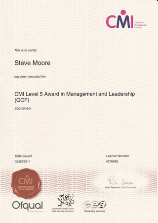 o
CMlm,n*"*
This is to certify
Steve Moore
has been awarded the
CMI Level 5 Award in Management and Leadership
(ocF)
500/4204/X
Date issued
o2logl2o11
Learner Number
4276A65
'
!- j
''i -:lil
i aluALlr'-'_-
^81
' AND 3-IAo;1(
I otjALt"-"t
,-p-,r,1 --"--: ,l--*''i;,";s c;,r.,r,."'.o"r., J-o .' "
gff t*l,ij!x: H^i[rilHS" :mlU#E:
o]x;' *
^
-' ;,1fr"#3
^J,?^?lit?i;5 aix;ffii"#t T5,'
^ " .5;J1?Ii
^J3^.Ji$"r:* 3;; ;;i,^,i?I'. ^
-'*
t i ?
.
:.: il j?+i
^i,r3ll,["^.
c*' r r't o s n"1fr lo.ls-
A N D s I +-
.,, i, o;.-.f,r11,,,. .-.i,.- 3.,.1!i,11{ :l : l'l :i
jii iS-, .?. . - ; -.?i,..'::: ..
.
:: ,i.):,.. . ,:
iAND s'I
i QUALr'-^
i arun s-ilNf
J QUALjT'-^
; rlrn sTANY
1$*Li*
f#ry
Llywodraeth Cynulliad Cyrnru
Welsh Assembly Covernment
o^cVrJ t^ Ca!ql.o^
Ruth Spellman. Chief Executive
wt
,... ili.':.
i , . . ;i L '
- -
', . r; lgl0*T
j^
.''5:"^i[Kj
.*oo1P!
,,^A1U'
.i-iaos
. 'tti"'oto*1
;.t*:s["t.r: 4j a: I id.=il lf'!: -,
Ofquol Rewarding Learning
 