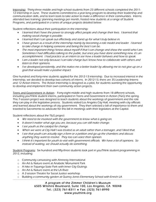 Internship: Thirty-three middle and high school students from 23 different schools completed the 2011-
12 internship in June. These students committed to a year-long program to develop their leadership and
communication skills, and to learn tools to take action to make a difference in their communities. Interns
attended two training/ planning meetings per month, hosted new students at a range of Student
Programs, and participated in a series of unique projects detailed below.
Student reflections about their participation in the internship:
• I learned that I have the power to strongly affect people and change their lives. I learned that
making social change is possible.
• I learned that I can speak out effectively and stand up for what I truly believe in.
• I have grown as a result of the internship mainly by becoming a role model and leader. I learned
to take charge in helping someone and being the best I can be.
• The most important thing I know about myself if that I can change and show the world who I am.
Sometimes I had difficulties talking to the public, but once you have done something new, it’s an
accomplishment. I had practice as an intern to see how a leader behaves and how to speak.
• I am a leader not only because I can take charge but I know how to collaborate with others and
listen to their opinions.
• I’ve developed persistently, and this makes me a better leader by allowing me to not give up on a
goal that would make a positive impact.
One hundred and forty-nine students applied for the 2012-13 internship. Due to increased interest in the
internship, we decided to develop two cohorts of interns. In 2012-13, there are 35 Leadership Interns
and 12 Action Interns. The Action Internship is designed as a pilot, for students wanting the opportunity
to develop and implement their own community action projects.
Teens and Government in Action: Forty-eight middle and high students from 18 different schools,
including youTHink student interns, participated in Teens and Government in Action (T&G) this spring.
This 7-session project was designed to teach students about the workings of government and the role
they can play in the legislative process. Students visited Los Angeles City Hall, meeting with city officials
and learned about the workings of city government. They then selected a bill of importance to them and
traveled to Sacramento to advocate for this bill in meetings with their legislators at the Capitol.
Student reflections about the T&G project:
• We need to be involved with the government to know what is going on.
• It doesn’t matter what age you are, because you can still make change.
• I see youth as the catalyst for change.
• When we were at City Hall I was treated as an adult rather than a teenager, and I liked that.
• I see that youth can actually sign a form or a petition and go up the chambers and discuss
anything they want to resolve. They too can voice their opinion.
• I think it’s important for youth to visit with government officials. We have a lot of opinions. So
instead of waiting, we should actually do something.
Student Programs: Six hundred and fifty-three students took part in youTHink student programming in
2012, including:
o Community canvassing with Amnesty International
o An Art & Nature event at Anabolic Monument Park
o A hike in Topanga State Park with Inner City Outings
o An Art & Nature event at the LA River
o A 2-session Theatre for Social Justice workshop
o Building a community garden at Quincy Jones Elementary School with Enrich LA
A program of the Zimmer Children’s Museum
6505 Wilshire Boulevard, Suite 100, Los Angeles, CA 90048
Tel.: (323) 761-8311 ♦ Fax: (323) 761-8990
www.youthink.org
 