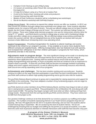 o Compton Creek Cleanup as part of Big Sunday
o A 2-session art workshop called Picture Me, conceptualized by Peter Schulberg of
Eco-logical Art
o A 3-day Art & Nature camp at La Tierra de la Culebra Park
o A visit to the Hasbro Hub- meeting with artists and producers
o Coastal Cleanup Day with Heal the Bay
o Models of Pride Conference (students will be co-facilitating two workshops)
o Dia de los Muertos workshop with Self-Help Graphics
College Access Project: We continue to expand the college services we offer our students. In 2012, we
have served 225 students through college prep workshops and college visits. Some students attended
multiple events, for a total of 303 units of service. This year we offered college visits to Cal State Channel
Islands, the Art Center College of Design and UC Irvine. This summer we held two College Camps on
USC’s campus. These were college prep intensive programs- one was for rising seniors and the other for
rising 9th
-11th
graders. youTHink alumni currently in college play an active role in facilitating College
Camps and other college access programming. We are offering college essay writing workshops for
seniors this summer and fall. We are delighted that one of the students we worked with last year
received a Gates Millennium Scholarship and is now attending UCLA.
Student Transportation: Providing transportation for students to attend meetings and events
continues to be critical to our program’s success. It has enabled us to serve more students from
different schools and neighborhoods. Offering transportation also has fostered trust with parents,
and increased their willingness to let their children participate in programs far from home, which
sometimes end late in the evening.
Adjustments made to program design: The most significant change we’ve made is to develop two
cohorts of interns to accommodate the increased interest we’ve had this year, and the range of
experience these applicants have. Existing staff has worked hard to ensure that we deliver the same
quality of programming (and quantity, as much as possible) and that we continue to be as responsive to
student needs as possible. To that end, youTHink staff has become increasingly involved in providing
college and career support and resources, as well as offering other community resources and referrals,
both one-on-one and by expanding some of our programs.
Achievements and challenges: This has been another exciting and successful year. Students
continue to reflect on the ways that their participation in youTHink has been transformative for them.
youTHink staff continue to deliver high quality programming and to go the extra mile for students.
The youTHink Advisory Board continues to grow and is responsible for raising awareness and support for
youTHink in the community. They have adopted a number of key fundraising projects, and are eager to
expand their success this year.
youTHink alumni are active members of youTHink Advisory Board, and they have begun to take an active
role in raising funds to support youTHink. They participated in the LA Marathon 5K, and along with staff,
raised nearly $7,000. This spring, they began a project with local artist Lee Silton, making earrings from
vintage beads. All proceeds from the earrings benefit youTHink and the Zimmer. They have raised over
$2,500 from that project so far.
Our greatest challenge continues to be that demand for our services surpasses our staffing and budget
capacities. The numbers of students expressing interest in our Youth Services programs truly test our
capacity. We had 149 applicants for the 2012-13 student internship, and we had 155 students attend
Coastal Cleanup Day in September. We are excited by this level of student interest. Yet we are
challenged by knowing that our budget and staffing do not permit us to accept all students, or to offer
them the same level of personal attention or intimate interactions with staff that have become a key part
A program of the Zimmer Children’s Museum
6505 Wilshire Boulevard, Suite 100, Los Angeles, CA 90048
Tel.: (323) 761-8311 ♦ Fax: (323) 761-8990
www.youthink.org
 