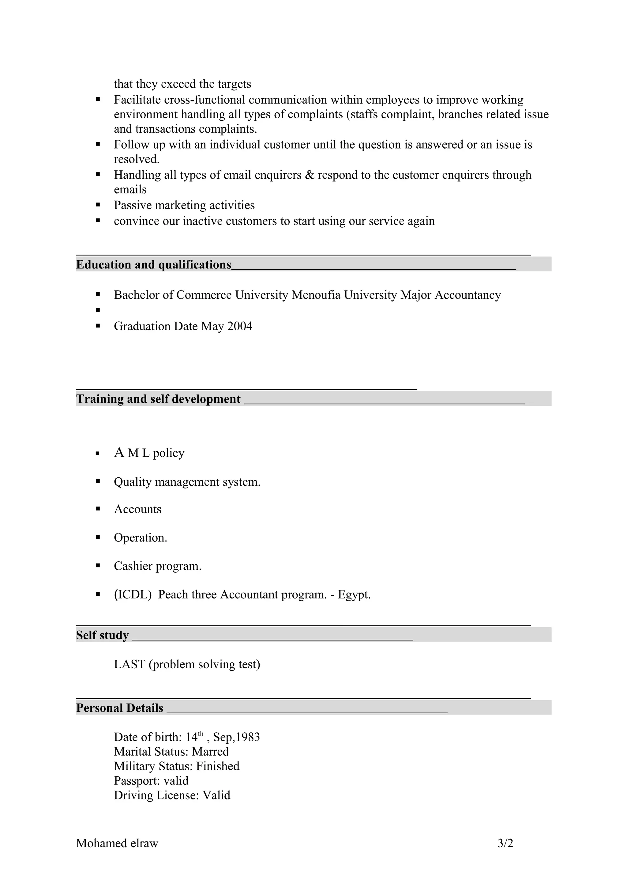 that they exceed the targets
 Facilitate cross-functional communication within employees to improve working
environment handling all types of complaints (staffs complaint, branches related issue
and transactions complaints.
 Follow up with an individual customer until the question is answered or an issue is
resolved.
 Handling all types of email enquirers & respond to the customer enquirers through
emails
 Passive marketing activities
 convince our inactive customers to start using our service again
Education and qualifications
 Bachelor of Commerce University Menoufia University Major Accountancy

 Graduation Date May 2004
Training and self development
 A M L policy
 Quality management system.
 Accounts
 Operation.
 Cashier program.
 (ICDL) Peach three Accountant program. - Egypt.
Self study
LAST (problem solving test)
Personal Details
Date of birth: 14th
, Sep,1983
Marital Status: Marred
Military Status: Finished
Passport: valid
Driving License: Valid
Mohamed elraw 3/2
 