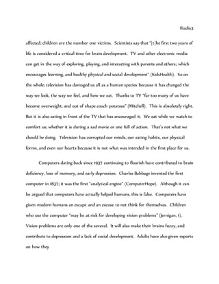 Iliadis3
affected; children are the number one victims. Scientists say that “[t]he first two years of
life is considered a critical time for brain development. TV and other electronic media
can get in the way of exploring, playing, and interacting with parents and others; which
encourages learning, and healthy physical and social development” (KidsHealth). So on
the whole; television has damaged us all as a human species because it has changed the
way we look, the way we feel, and how we eat. Thanks to TV “far too many of us have
become overweight, and out of shape couch potatoes” (Mitchell). This is absolutely right.
But it is also eating in front of the TV that has encouraged it. We eat while we watch to
comfort us; whether it is during a sad movie or one full of action. That’s not what we
should be doing. Television has corrupted our minds, our eating habits, our physical
forms, and even our hearts because it is not what was intended in the first place for us.
Computers dating back since 1937 continuing to flourish have contributed to brain
deficiency, loss of memory, and early depression. Charles Babbage invented the first
computer in 1837; it was the first “analytical engine” (ComputerHope). Although it can
be argued that computers have actually helped humans, this is false. Computers have
given modern humans an escape and an excuse to not think for themselves. Children
who use the computer “may be at risk for developing vision problems” (Jernigan, 1).
Vision problems are only one of the several. It will also make their brains fuzzy, and
contribute to depression and a lack of social development. Adults have also given reports
on how they
 