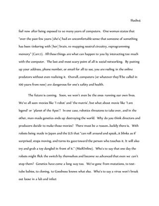 Iliadis4
feel now after being exposed to so many years of computers. One woman states that
“over the past few years [she’s] had an uncomfortable sense that someone of something
has been tinkering with [her] brain, re-mapping neutral circuitry, reprogramming
memory” (Carr,1). All these things are what can happen to you by interacting too much
with the computer. The last and most scary point of all is social networking. By putting
up your address, phone number, or email for all to see, you are reeling in the online
predators without even realizing it. Overall, computers (or whatever they’ll be called in
100 years from now) are dangerous for one’s safety and health.
The future is coming. Soon, we won’t even be the ones running our own lives.
We’ve all seen movies like ‘I robot’ and ‘the matrix’, but what about movie like ‘I am
legend’ or ‘planet of the Apes’? In one case, robotics threatens to take over, and in the
other, man-made genetics ends up destroying the world. Why do you think directors and
producers decide to make those movies? There must be a reason…luckily there is. With
robots being made in Japan and the U.S that “can roll around and speak…it blinks as if
surprised, stops moving, and turns its gaze toward the person who touches it. It will also
try and grab a toy dangled in front of it.” (MailOnline). Who’s to say that one day the
robots might flick the switch by themselves and become so advanced that even we can’t
stop them? Genetics have come a long way too. We’ve gone from mutations, to test-
tube babies, to cloning, to Goodness knows what else. Who’s to say a virus won’t break
out loose in a lab and infect
 