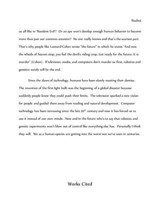 Iliadis5
us all like in ‘Resident Evil’? Or an ape won’t develop enough human behavior to become
more than just our common ancestor? No one really knows and that’s the scariest part.
That’s why people like Leonard Cohen wrote “the future” in which he states “And now
the wheels of heaven stop, you feel the devil's riding crop, Get ready for the future: It is
murder” (Cohen). If television, media, and computers don’t murder us first, robotics and
genetics surely will be the end.
Since the dawn of technology, humans have been slowly meeting their demise.
The invention of the first light bulb was the beginning of a global disaster because
suddenly people knew they could push their limits. The television sparked a new vision
for people and guided them away from reading and natural development. Computer
technology has been increasing since the late 20th
century and now it has forced us to
use it instead of our own minds. Now and in the future who’s to say that robotics and
genetic experiments won’t blow out of control like everything else has. Personally I think
they will. We as a human species are getting into the worst war we’ve seen in centuries.
Works Cited
 