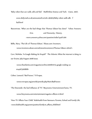 ‘Baby robot that can walk, talk and feel.’ MailOnline: Science and Tech. 7 June, 2007.
www.dailymail.co.uk/scienceetech/article-460015/Baby-robot-walk-talk- f
feel.html
Beavertrees. ‘What are the bad things that Thomas Edison has done?’ Yahoo Answers:
Arts and Humanity, History.
<www.answers.yahoo.com/question/index?quid=200
Bellis, Mary. ‘The Life of Thomas Edison.’ About.com: Inventors.
<www.inventors.about.com/od/estartinventors/a/Thomas-Edison-4.html >
Carr, Nicholas. ‘Is Google Making Us Stupid?’ The Atlantic: What the internet is doing to
our brains. July/August 2008 issue.
<www.theatlantic.com/magazine/archive/2008/07/is-google-making-us-
stupid/306868>
Cohen, Leonard. ‘Bad Future.’ TvTropes.
<www.tvtropes.org/pmwiki/pmwiki.php/Main/BadFuture>
‘The Downside- the bad influence of TV.’ Bizymoms: Entertainment home, TV.
<www.bizymoms.com/entertainment/negative-effects-tv.html
‘How TV Affects Your Child.’ KidsHealth from Nemours: Parents, School and Family Life.
<www.kidshealth.org/parent/positive/family/tv_affects_child.html
 