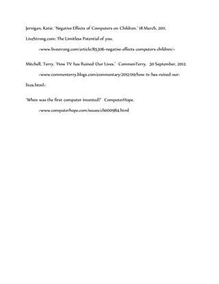 Jernigan, Katie. ‘Negative Effects of Computers on Children.’ 18 March, 2011.
LiveStrong.com: The Limitless Potential of you.
<www.livestrong.com/article/85306-negative-effects-computers-children/>
Mitchell, Terry. ‘How TV has Ruined Our Lives.’ CommenTerry. 30 September, 2012.
<www.commenterry.blogs.com/commentary/2012/09/how-tv-has-ruined-our-
lives.html>
‘When was the first computer invented?’ ComputerHope.
<www.computerhope.com/issues/ch000984.html
 