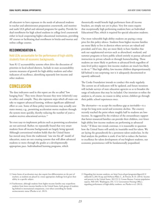 23
EQUAL TALENTS, UNEQUAL OPPORTUNITIES	 JACK KENT COOKE FOUNDATION
all educators to have exposure to the needs of advanced students
in teacher and administrator preparation coursework, and monitor
and audit LEA gifted and talented programs for quality. Provide for
dual enrollment for high school students in college level coursework
either in local cooperating higher educational institutions, providing
AP courses or facilitating dual enrollment in bricks-and-mortar and
online college courses.
RECOMMENDATION 4:
Hold LEAs accountable for the performance of high-ability
students from all economic backgrounds.
State K-12 accountability systems often drive the discussion of
priorities in local school districts. Include in state accountability
systems measures of growth for high-ability students and other
indicators of excellence, identifying separately low-income and
other students.
CONCLUSION
The data indicators used in this report are the so-called “low
hanging fruit.” They were chosen because they were (relatively) easy
to collect and compile. They also represent steps which all states can
take to support advanced learning, without significant additional
effort or cost. Some of these policy interventions may actually save
states money, e.g., permitting acceleration moves students through
the system more quickly, thereby reducing the number of years a
student receives educational services.13
Yet even easy-to-implement policies such as permitting acceleration
are not universal. Rather, we repeatedly found that very smart
students from all income backgrounds are largely being ignored.
Although conventional wisdom holds that the United States
has moved away from the traditional, “one size fits all” model of
education, states are not creating systems that will allow advanced
students to move through the grades at a developmentally
appropriate pace. Individualized learning programs, which
theoretically would benefit high performers from all income
brackets, are simply not yet in place. Very few states require
that exceptionally high performing students have an Individual
Educational Plan, which is required for special education students.
Our most vulnerable high-ability students are paying a steep
price for this policy silence. Students from higher-income families
are more likely to live in districts where services are valued and
provided; and if not, they are more likely to have families that
seek out supplemental services such as afterschool, weekend, and
summer programs or leave public school entirely to pursue advanced
instruction in private schools or through homeschooling. Those
students are more likely to perform at advanced levels regardless of
state-level policy support; low-income students are much less likely
to do so.14
That high-ability, low-income children disproportionately
fall behind is not surprising; nor is it adequately documented or
squarely addressed.
The Cooke Foundation intends to conduct this study regularly.
The current set of indicators will be updated, and future iterations
will include surveys of state education agencies so as to broaden the
range of indicators that may be included. Our intention to refine the
analysis is, of course, no reason to delay action; children go through
their public school experiences once.
The alternative—to accept the excellence gap as inevitable—is a
recipe for long-term social and economic decline. The country
recently reached the point where roughly half its students are low-
income. As suggested by the evidence of the extraordinary support
that better-resourced families can provide their children, ever fewer
high-ability low-income students are performing at advanced
levels.15
If those two trends continue, it is reasonable to question
how the United States will satisfy its insatiable need for talent. We
are laying the groundwork for a persistent talent underclass. In the
final analysis the problem is stark: if we fail to reduce the barriers
to excellence for talent development of our brightest students, our
economic preeminence will be fundamentally jeopardized.
13	Some forms of acceleration may also require less differentiation on the part of
teachers, as students are placed in a more appropriate challenge level given their
ability in a specific subject.
14	Furthermore, although students from higher-income families may outperform
students from lower-income families in the United States, both groups of students
lag behind in international comparisons, even when controlling for family
socioeconomic status (Plucker et al., 2013).
15	Regarding low-income students, see http://nces.ed.gov/programs/digest/d13/
tables/dt13_204.10.asp and DeNavas-Walt, C., & Proctor, B. D. (2014). Income
and poverty in the United States: 2013 [U.S. Census Bureau, Current population
reports, P60-249]. Washington, DC: U.S. Government Printing Office.;
regarding performance of high-ability students, see Plucker et al. (2013).
 