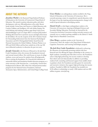 24
EQUAL TALENTS, UNEQUAL OPPORTUNITIES	 JACK KENT COOKE FOUNDATION
ABOUT THE AUTHORS
Jonathan Plucker is the Raymond Neag Endowed Professor
of Education at the University of Connecticut’s Neag School of
Education. His research examines education policy and talent
development, with over 200 publications to his credit. Recent
books include Critical Issues and Practices in Gifted Education with
Carolyn Callahan and Intelligence 101 with Amber Esping. His
work defining and studying excellence gaps (http://cepa.uconn.
edu/mindthegap) is part of a larger effort to reorient policymakers’
thinking about how best to promote success and high achievement
for all children. He was the recipient of the 2012 Arnheim Award
for Outstanding Achievement from the American Psychological
Association and 2013 Distinguished Scholar Award from the
National Association for Gifted Children. Professor Plucker is an
APA and AAAS Fellow and has been ranked one of the top 100
most influential academics in education the past two years.
Jennifer Giancola is the Director of Research at the Jack Kent
Cooke Foundation where she oversees the foundation’s internal
and external research efforts. Her work focuses on issues of college
readiness, access and success for students from all backgrounds.
Prior to joining the foundation, Dr. Giancola led evaluations of
nationwide federal and foundation-funded education programs as a
senior associate at Abt Associates Inc., a social policy research firm
headquartered in Boston, MA, where she evaluated postsecondary
programs for the National Science Foundation, National
Aeronautics Space Administration, and United Negro College Fund.
Grace Healey is an undergraduate student enrolled in the Neag
School of Education at the University of Connecticut. She is
currently pursuing a major in comprehensive special education, with
the hopes of one day inspiring and promoting positive change in the
world of special education in developing nations.
Daniel Arndt is a dual degree undergraduate student at the
University of Connecticut, majoring in Biological Sciences and
Secondary Biology Education. Previously, he interned for the
Connecticut Invention Convention writing curricular resources and
currently acts as a student teaching candidate at the Edwin O. Smith
High School in Mansfield, Connecticut.
Chen Wang is a graduate student at the University of
Connecticut, where she studies in the Neag School of Education’s
Cognition, Instruction, and Learning Technologies program.
The Jack Kent Cooke Foundation is dedicated to advancing
the education of exceptionally promising students who have
financial need. By offering the largest scholarships in the country, in-
depth academic counseling and other direct services, the Foundation
seeks to help high-performing, low-income students to develop
their talents and excel educationally. In addition to providing
students both counseling and financial support from middle school
to graduate school, the Foundation provides grants for noteworthy
and innovative initiatives that support high-performing, low-income
students. Founded in 2000, the Foundation has awarded over
$130 million in scholarships to nearly 1,900 students and over $80
million in grants. www.jkcf.org
 
