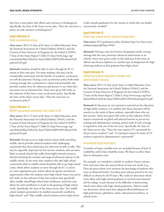 26
EQUAL TALENTS, UNEQUAL OPPORTUNITIES	 JACK KENT COOKE FOUNDATION
they have a state policy that allows early entrance to kindergarten.
Specifically, the State of the States survey asks, “Does the state have a
policy on early entrance to kindergarten?”
Input Indicator 6:
State acceleration policy
Data source: 2012-13 State of the States in Gifted Education, from
the National Association for Gifted Children (NAGC) and the
Council of State Directors of Programs for the Gifted (CSDPG)
(“State-of-the-States Report”) Table D, http://www.nagc.org/
sites/default/files/Gifted-by-State/Table%20D%20%28state%20
policies%29.pdf
Rationale: Students should be able to move through the K-12
system at their own pace. For some students, this pace can be
considerably accelerated, and the benefits of academic acceleration
are well-documented. Having a state acceleration policy both sends
a strong message that acceleration is valued and permissible and
provides a policy lever for educators and parents to use when they
encounter anti-acceleration bias. States were given full credit on
this indicator if they have a state acceleration policy. Specifically,
the State of the States survey asks, “Does the state have an
acceleration policy?”
Input Indicator 7:
MS/HS concurrent enrollment and credit in HS
Data source: 2012-13 State of the States in Gifted Education, from
the National Association for Gifted Children (NAGC) and the
Council of State Directors of Programs for the Gifted (CSDPG)
(“State-of-the-States Report”) Table D, http://www.nagc.org/
sites/default/files/Gifted-by-State/Table%20D%20%28state%20
policies%29.pdf
Rationale: Having access to high school courses while attending
middle school provides talented students with challenging
coursework that their school may not otherwise be able to offer. This
may be especially important for low-income students, who are more
likely to attend schools that suffer from highly limited resources,
therefore limiting the number and range of advanced options in the
middle school. At the same time, students who take high school
coursework while in middle school should be able to get high school
credit, which allows students to move through the K-12 system
at a more appropriate pace and/or allows for greater enrichment
opportunities when the students enter high school. States were given
full credit on this indicator if they have policies that specifically
allow middle school/high school dual enrollment, and if the state
allows for such enrollment to result in the granting of high school
credit. Specifically, the State of the States survey asks, “Are middle
school students permitted to be dually/concurrently enrolled in
high school?” and “May middle school students receive high school
credit towards graduation for the courses in which they are dually/
concurrently enrolled?”
Input Indicator 8:
State high school honors diploma designation
Data source: ECS graduation policy database http://ecs.force.com/
mbdata/mbprofall?Rep=HS02
Rationale: Having a state-level honors designation sends a strong
message that the state prioritizes advanced achievement in its
schools. States were given credit on this indicator if they have an
official state honors diploma or a similar type of designation for high
achieving students as they graduate from high school.
Input Indicator 9:
Gifted coursework required in teacher and
administrator training
Data source: 2012-13 State of the States in Gifted Education, from
the National Association for Gifted Children (NAGC) and the
Council of State Directors of Programs for the Gifted (CSDPG)
(“State-of-the-States Report”) Table E, http://www.nagc.org/sites/
default/files/Gifted-by-State/Table%20E%20%28training%29.pdf
Rationale: If educators are not exposed to material on the education
of high ability students, it is unlikely that those educators will be
sensitive to the needs of those students, especially those who are
low-income. States were given full credit on this indicator if they
require coursework on gifted and talented learners in pre-service
training and administrator training, partial credit if such coverage
is required in only one of the two areas. Specifically, the State of
the States survey asks, “Does the state require GT coursework for
all pre-service teachers?” and “ Is training in nature & needs of GT
students required in administrators’ coursework?”
Unavailable Input Indicators
A number of input variables were not included because of lack of
availability and/or data reliability issues. We hope to collect these
data in subsequent years.
For example, we intended to include an analysis of press releases
from each state from the annual release of state test results (e.g.,
Does the press release even mention the percentage of students who
score at advanced levels?), but those press releases proved to be very
difficult to obtain for all 50 states. We could not determine which
states allow early high school graduates to received state financial
aid for college, in part because of the difficulty in determining
which states allow early high school graduation. And we could
not determine which states have adopted official definitions of
high performance, giftedness, talent, educational excellence, or
related terms.
 