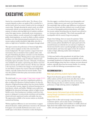 3
EQUAL TALENTS, UNEQUAL OPPORTUNITIES	 JACK KENT COOKE FOUNDATION
America has a tremendous need for talent. The vibrancy of our
economy depends on talent, our quality of life is enriched by it,
and the moral code of our society is based on the free exchange of
creative ideas. Through educating the nation’s youth, our schools
continuously cultivate our next generation’s talent. Yet the vast
majority of students achieving high levels of academic excellence
comes from upper-income, economically secure circumstances.
Low-income students, recently estimated to be roughly half of our
public school population, are much less likely to achieve academic
excellence even when demonstrating the potential to do so. Low-
income students initially identified as high-ability often fail to
achieve at high levels or backslide as they progress through school.
This report examines the performance of America’s high-ability
students, with an emphasis on those who come from low-
income backgrounds. The report examines a range of state-level
interventions that are intended to foster academic talent, with
the goal of identifying the policies currently in use that should be
implemented more widely. Working with an expert advisory panel,
the project team identified a range of indicators related to state-
level policy inputs and student outcomes. Ultimately, 18 indicators
were included in the analyses, representing nine distinct state-level
policies and nine specific student outcomes. All data were collected
at the state level, as we believe that changes to state-level policies
are most likely to improve the country’s education of high-ability
students, especially students from low-income families. States
were then graded on both their policy interventions and their
student outcomes.
The initial results (see maps on page 2, larger maps on pages 10-11)
are not encouraging. Few states have comprehensive policies in
place to address the education of talented students, let alone the
education of high-performing students from low-income families.
In this state policy vacuum, support for advanced learning rests on
local districts, schools, and families. Multiple recent studies have
highlighted the educational advantages students in higher-income
families receive, from hearing more vocabulary words from their
parents to taking part in extracurricular enrichment and attending
schools with more experienced teachers and smaller class sizes.
The opportunities available to low-income students are decidedly
restricted and limiting.
Without significant differences in state interventions to support
advanced education, student performance outcomes at the advanced
level appear to be normally distributed across states—as one
would expect in the absence of attention to talent development.
Our data suggest a correlation between state demographics and
outcomes—higher poverty states tend to have lower outcomes.
Not surprisingly, large excellence gaps (differences in performance
between low-income and other students) exist in nearly all states.
It is a story of demography predetermining destiny, with bright
low-income students becoming what one research team referred to
as a “persistent talent underclass.” This is both unacceptable and
incompatible with the country’s long-term prosperity.
Despite these findings, there are reasons for optimism. Talent
development is becoming a concern of policymakers, and many
of the necessary policies identified by the expert panel and in the
research literature are relatively low cost and easy to implement.
Several states lead the nation in producing higher percentages of
talented students, and many states appear to have the structures
in place to begin addressing student talent development
more effectively.
To help states build on this groundwork, the Jack Kent Cooke
Foundation plans to conduct this survey periodically, with an
increasingly broadened set of indicators and data sources, to inform
the national dialogue about how best to educate our most advanced
students, especially those from low-income families. As a starting
point, we offer the following recommendations to states:
RECOMMENDATION 1:
Make high-performing students highly visible.
Require local education agencies (LEAs) to identify high-
ability students and their income levels and collect data on their
performance over time, especially those who are low-income.
When releasing state data on student outcomes, ensure that the
performance of high-achieving students is highlighted.
RECOMMENDATION 2:
Remove barriers that prevent high-ability students from
moving through coursework at a pace that matches their
achievement level.
Require LEAs to allow and encourage a range of academic
acceleration options, such as early entrance to kindergarten,
acceleration between grades, dual enrollment in middle school and
high school (with middle school students able to earn high school
credit), and early graduation from high school.
EXECUTIVE SUMMARY
 